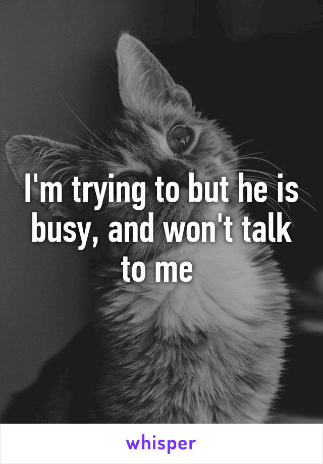I'm trying to but he is busy, and won't talk to me 