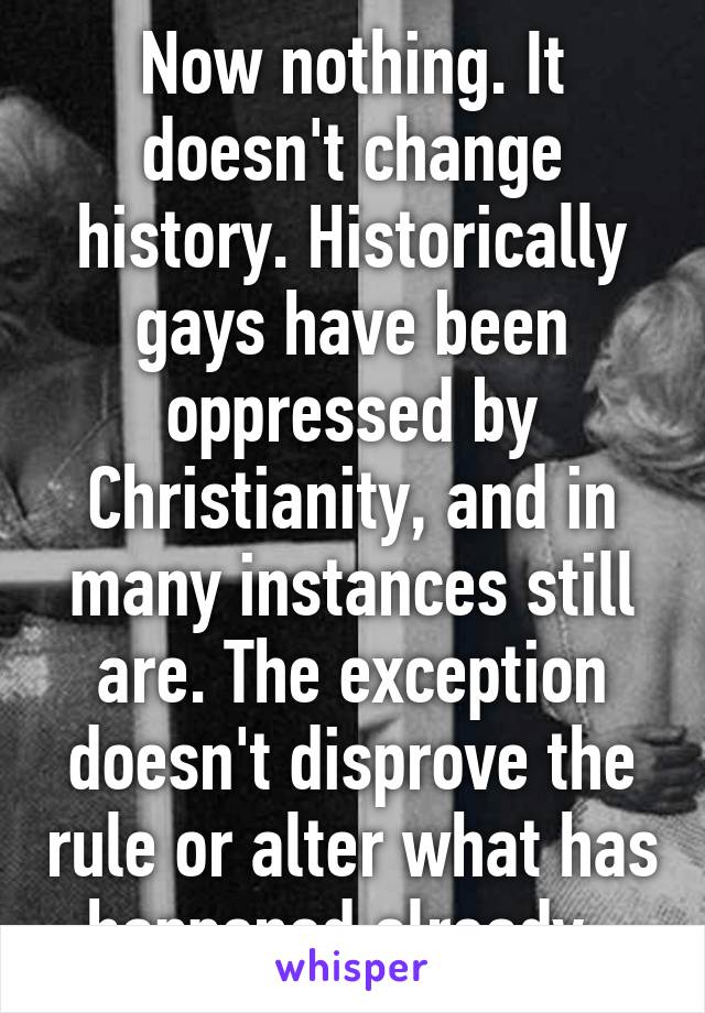 Now nothing. It doesn't change history. Historically gays have been oppressed by Christianity, and in many instances still are. The exception doesn't disprove the rule or alter what has happened already. 