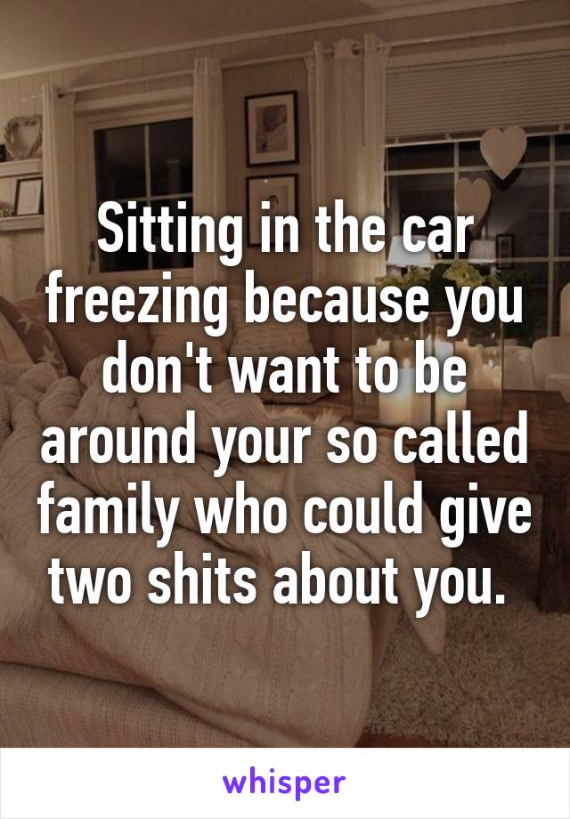 Sitting in the car freezing because you don't want to be around your so called family who could give two shits about you. 