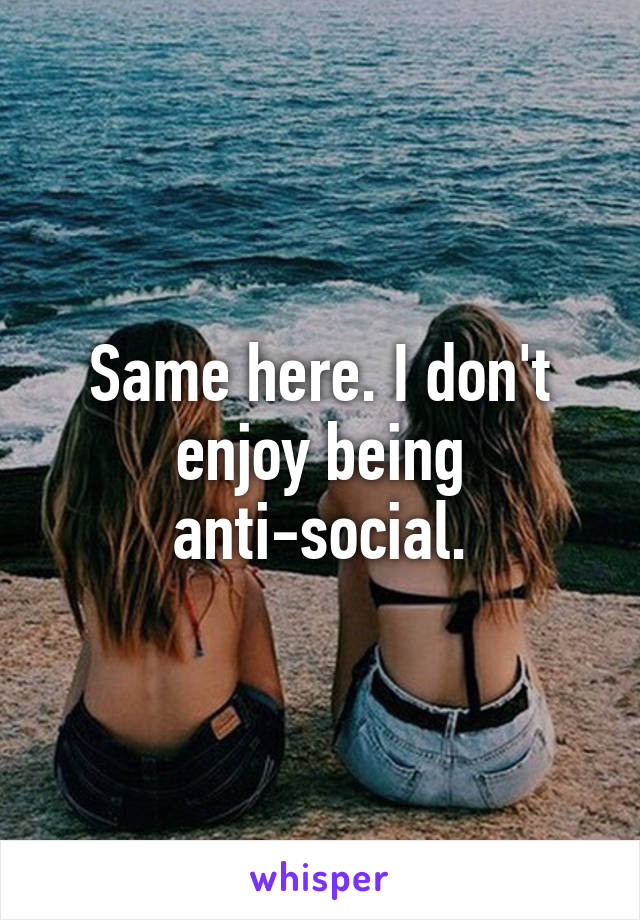 Same here. I don't enjoy being anti-social.