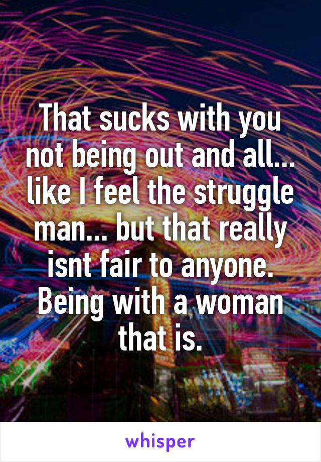 That sucks with you not being out and all... like I feel the struggle man... but that really isnt fair to anyone. Being with a woman that is.