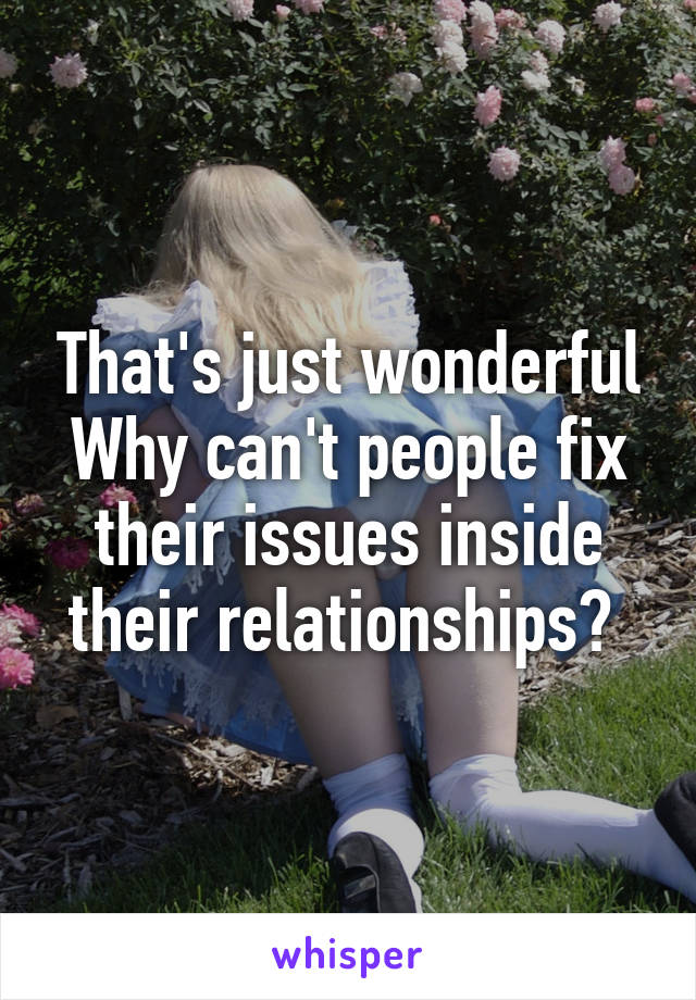 That's just wonderful
Why can't people fix their issues inside their relationships? 