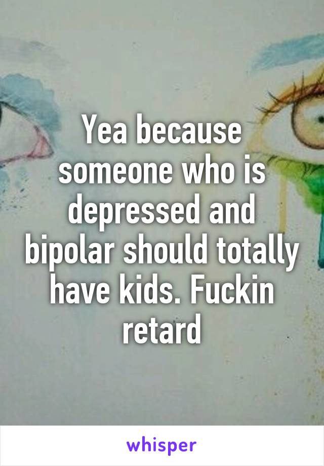 Yea because someone who is depressed and bipolar should totally have kids. Fuckin retard