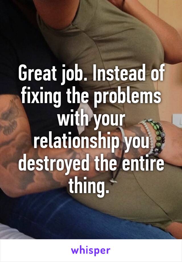 Great job. Instead of fixing the problems with your relationship you destroyed the entire thing. 