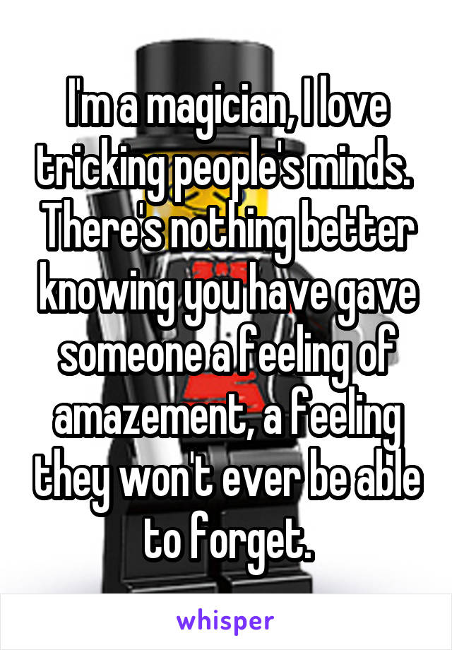 I'm a magician, I love tricking people's minds. 
There's nothing better knowing you have gave someone a feeling of amazement, a feeling they won't ever be able to forget.