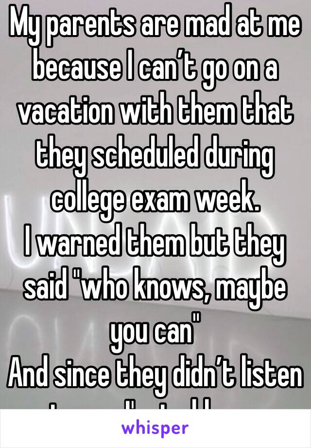 My parents are mad at me because I can’t go on a vacation with them that they scheduled during college exam week.
I warned them but they said "who knows, maybe you can"
And since they didn’t listen to me, I'm to blame.