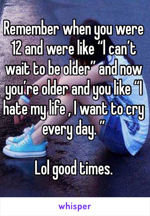 Remember when you were 12 and were like “l can’t wait to be older” and now you’re older and you like “I hate my life , I want to cry every day. ” 

Lol good times.