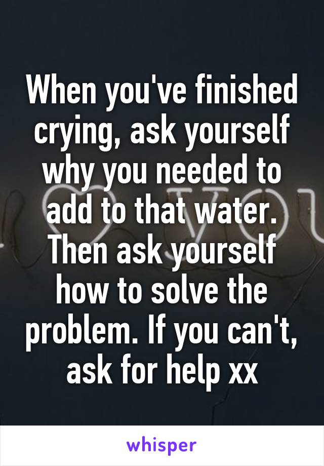 When you've finished crying, ask yourself why you needed to add to that water. Then ask yourself how to solve the problem. If you can't, ask for help xx