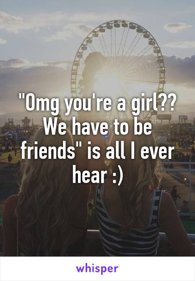 "Omg you're a girl?? We have to be friends" is all I ever hear :)