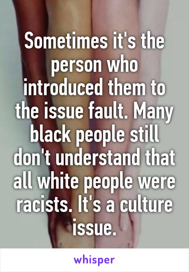 Sometimes it's the person who introduced them to the issue fault. Many black people still don't understand that all white people were racists. It's a culture issue.