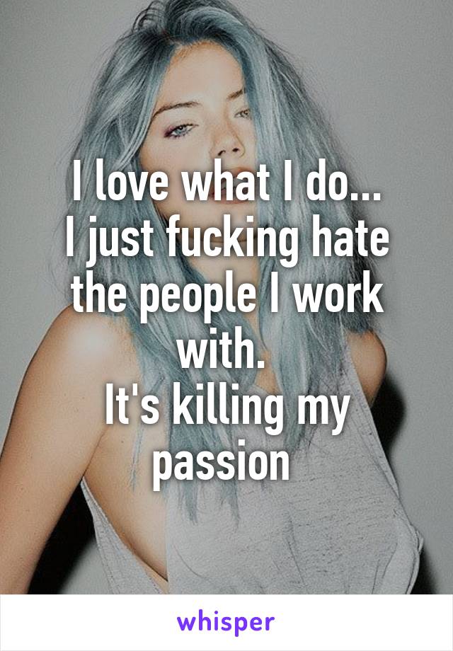 I love what I do...
I just fucking hate the people I work with. 
It's killing my passion 