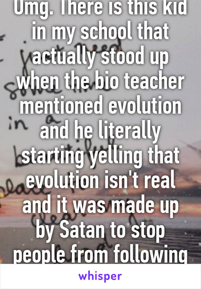 Omg. There is this kid in my school that actually stood up when the bio teacher mentioned evolution and he literally starting yelling that evolution isn't real and it was made up by Satan to stop people from following God. 