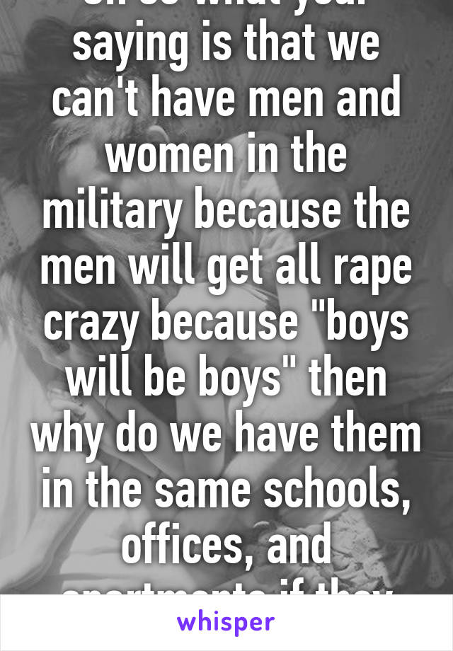 Oh so what your saying is that we can't have men and women in the military because the men will get all rape crazy because "boys will be boys" then why do we have them in the same schools, offices, and apartments if they can't 