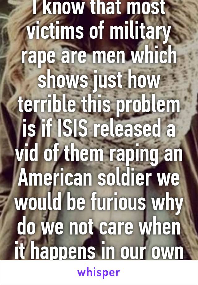 I know that most victims of military rape are men which shows just how terrible this problem is if ISIS released a vid of them raping an American soldier we would be furious why do we not care when it happens in our own military