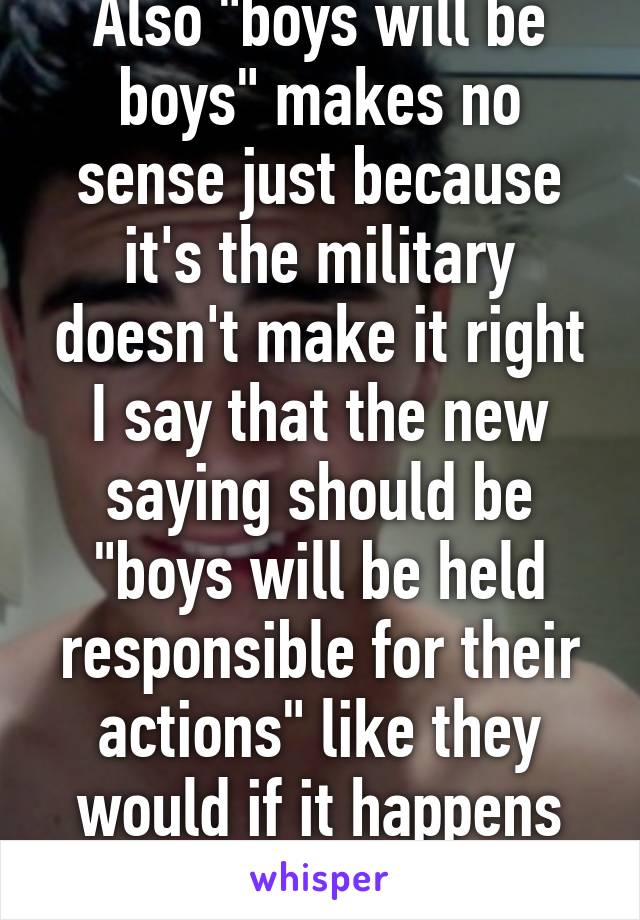 Also "boys will be boys" makes no sense just because it's the military doesn't make it right I say that the new saying should be "boys will be held responsible for their actions" like they would if it happens outside the army