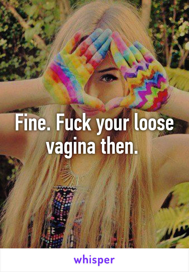 Fine. Fuck your loose vagina then. 