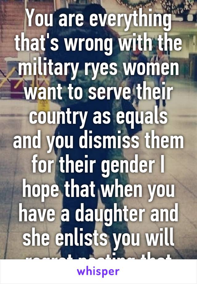 You are everything that's wrong with the military ryes women want to serve their country as equals and you dismiss them for their gender I hope that when you have a daughter and she enlists you will regret posting that