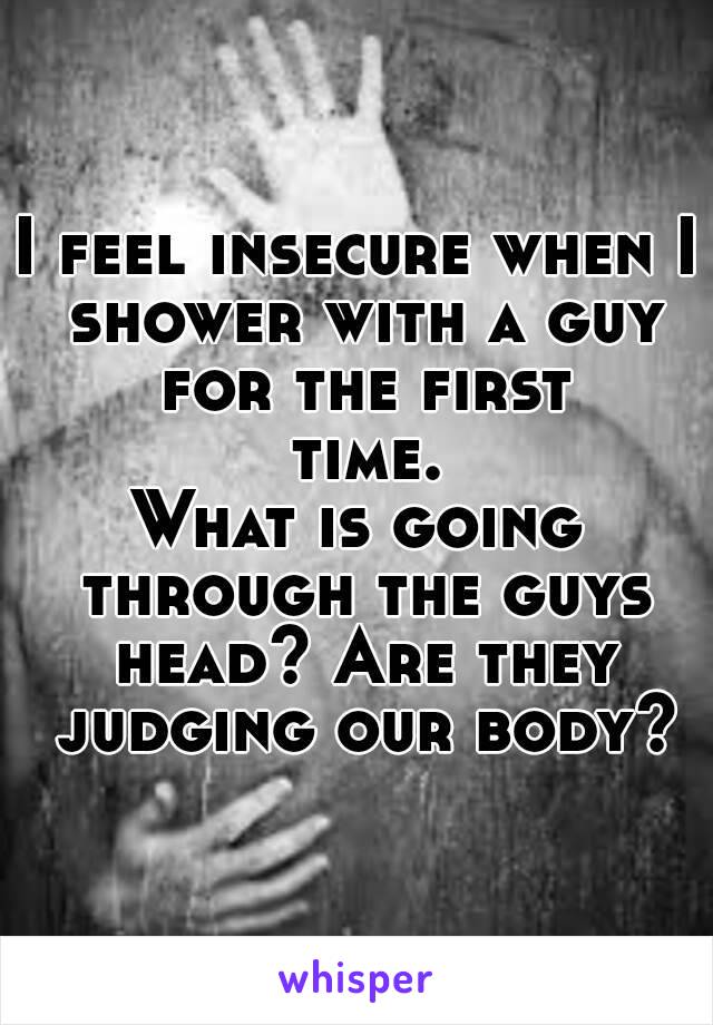 I feel insecure when I shower with a guy for the first time.
What is going through the guys head? Are they judging our body?