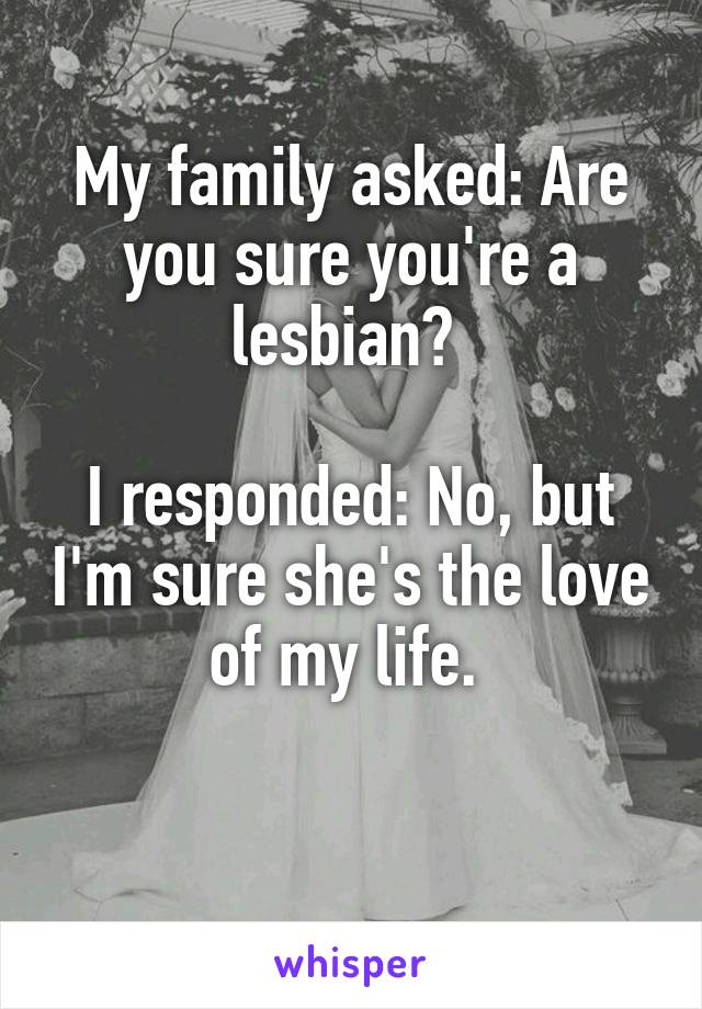 My family asked: Are you sure you're a lesbian? 

I responded: No, but I'm sure she's the love of my life. 


