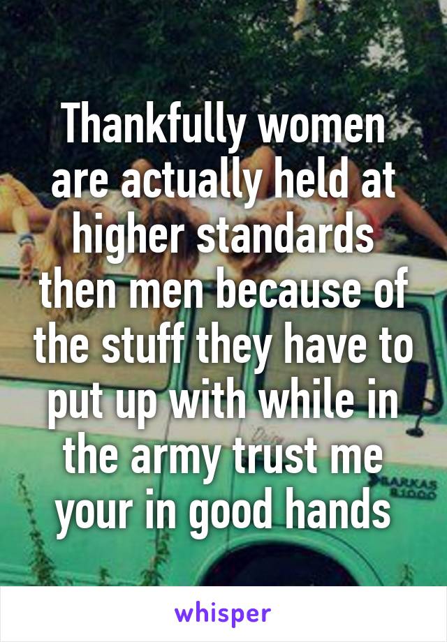 Thankfully women are actually held at higher standards then men because of the stuff they have to put up with while in the army trust me your in good hands