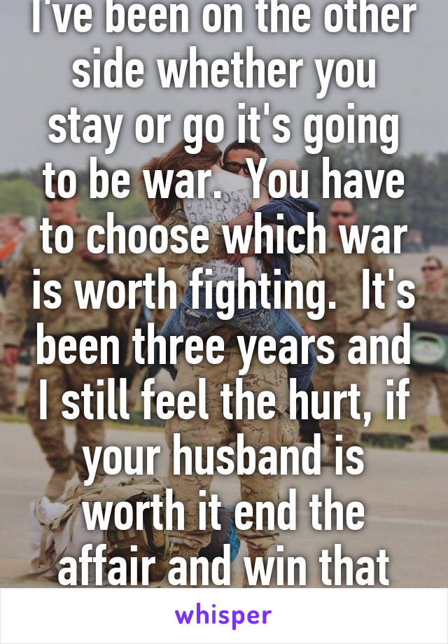 I've been on the other side whether you stay or go it's going to be war.  You have to choose which war is worth fighting.  It's been three years and I still feel the hurt, if your husband is worth it end the affair and win that war.