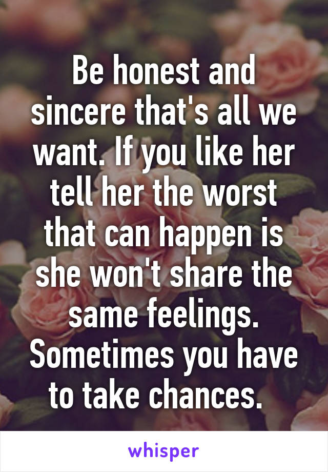 Be honest and sincere that's all we want. If you like her tell her the worst that can happen is she won't share the same feelings. Sometimes you have to take chances.  