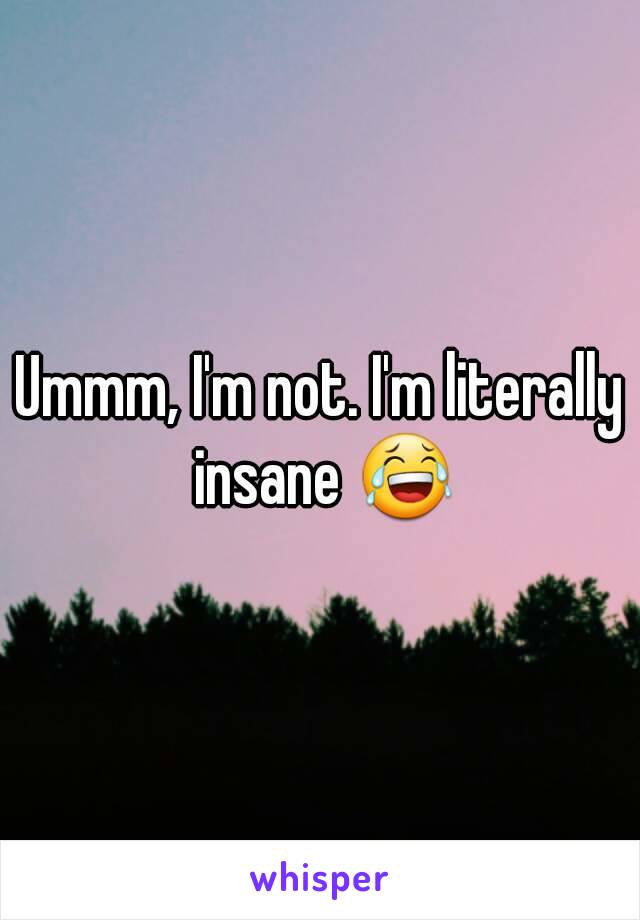 Ummm, I'm not. I'm literally insane 😂