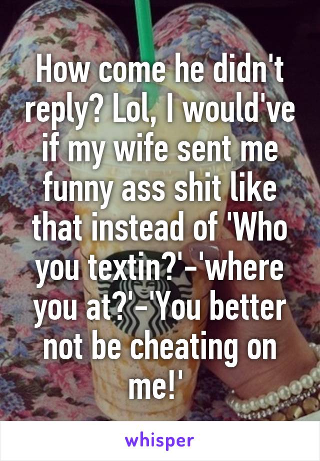 How come he didn't reply? Lol, I would've if my wife sent me funny ass shit like that instead of 'Who you textin?'-'where you at?'-'You better not be cheating on me!' 