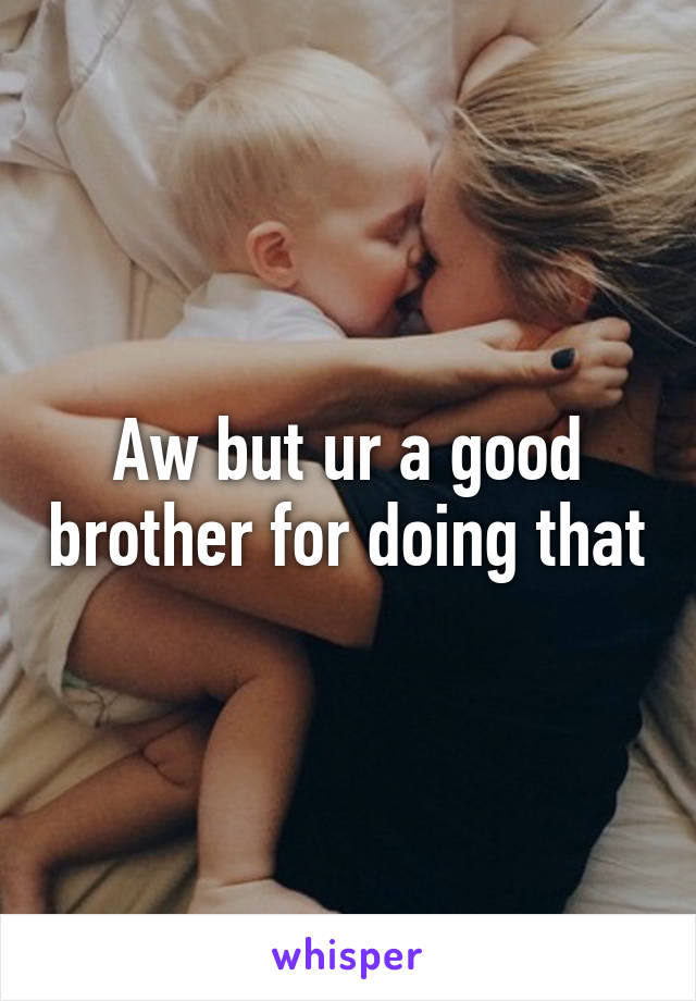 Aw but ur a good brother for doing that