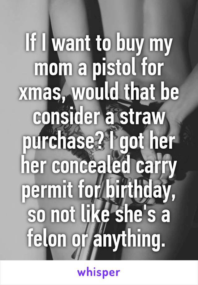 If I want to buy my mom a pistol for xmas, would that be consider a straw purchase? I got her her concealed carry permit for birthday, so not like she's a felon or anything. 