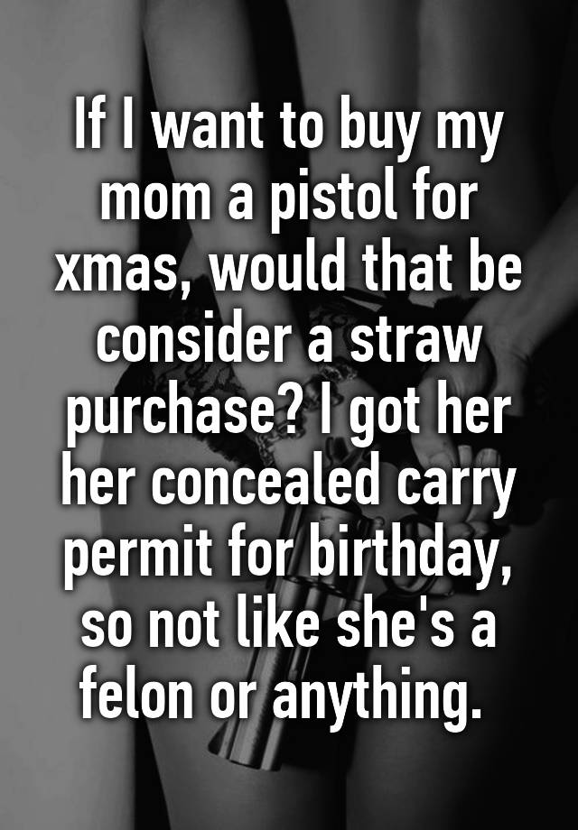 If I want to buy my mom a pistol for xmas, would that be consider a straw purchase? I got her her concealed carry permit for birthday, so not like she's a felon or anything. 