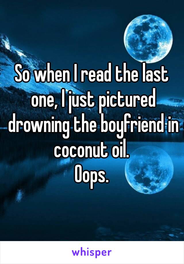 So when I read the last one, I just pictured drowning the boyfriend in coconut oil. 
Oops.