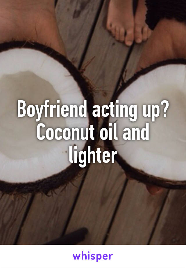 Boyfriend acting up? Coconut oil and lighter