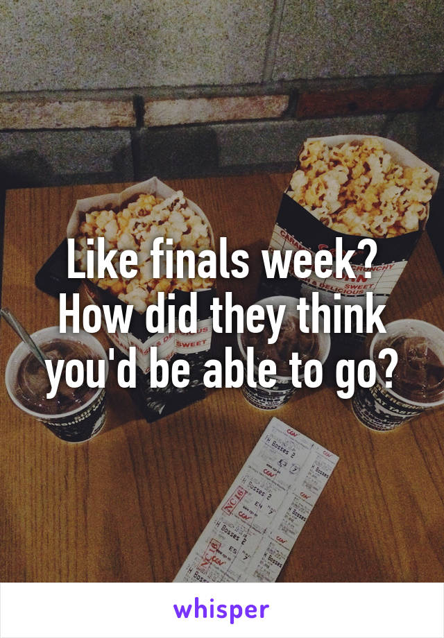 Like finals week? How did they think you'd be able to go?