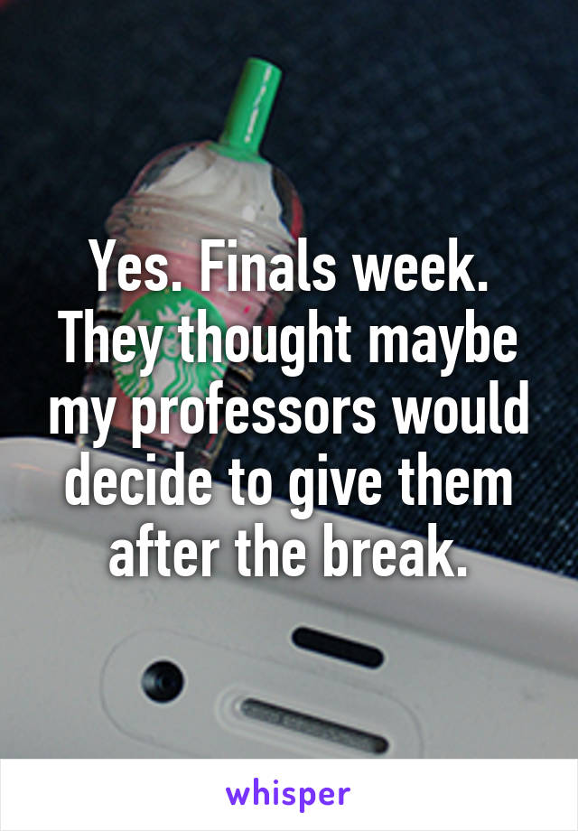 Yes. Finals week.
They thought maybe my professors would decide to give them after the break.