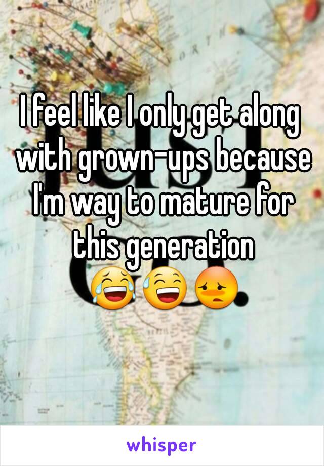 I feel like I only get along with grown-ups because I'm way to mature for this generation 😂😅😳