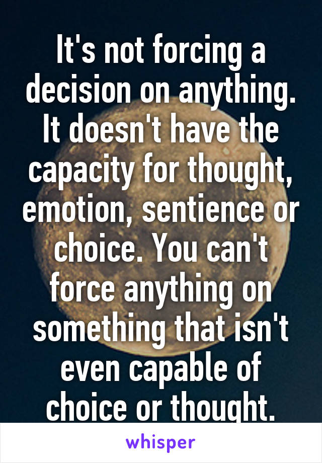 It's not forcing a decision on anything. It doesn't have the capacity for thought, emotion, sentience or choice. You can't force anything on something that isn't even capable of choice or thought.