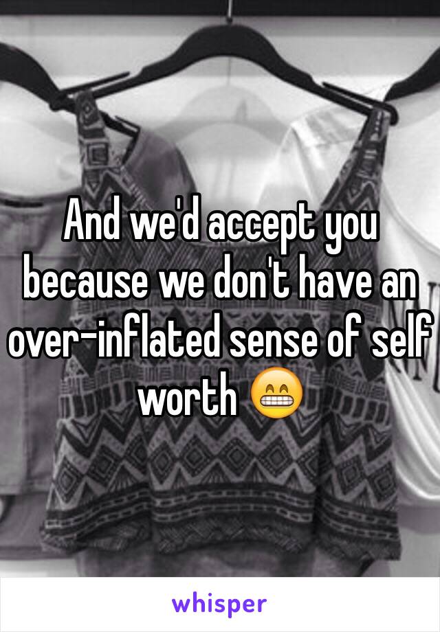 And we'd accept you because we don't have an over-inflated sense of self worth 😁