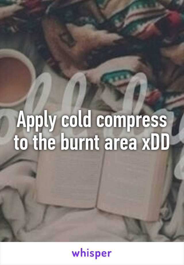 Apply cold compress to the burnt area xDD