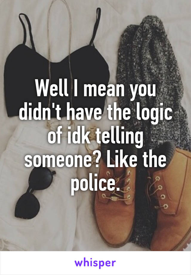 Well I mean you didn't have the logic of idk telling someone? Like the police.