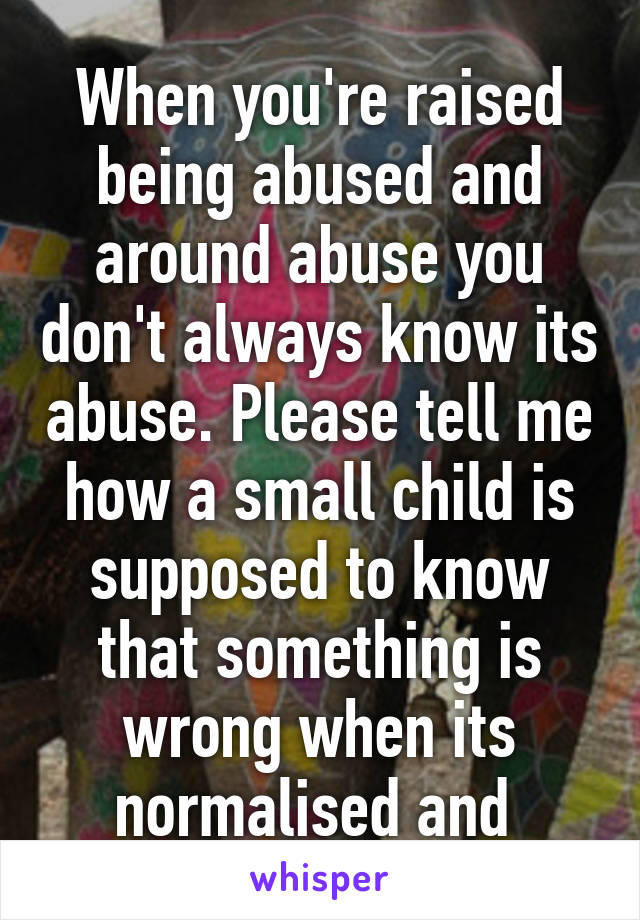 When you're raised being abused and around abuse you don't always know its abuse. Please tell me how a small child is supposed to know that something is wrong when its normalised and 