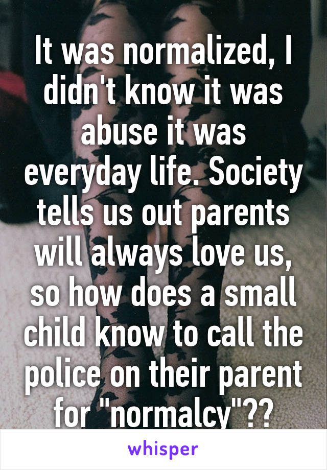 It was normalized, I didn't know it was abuse it was everyday life. Society tells us out parents will always love us, so how does a small child know to call the police on their parent for "normalcy"??