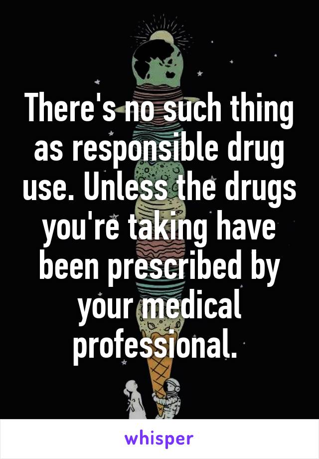 There's no such thing as responsible drug use. Unless the drugs you're taking have been prescribed by your medical professional. 