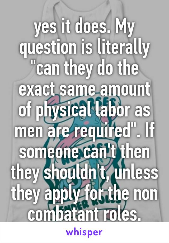 yes it does. My question is literally "can they do the exact same amount of physical labor as men are required". If someone can't then they shouldn't, unless they apply for the non combatant roles.
