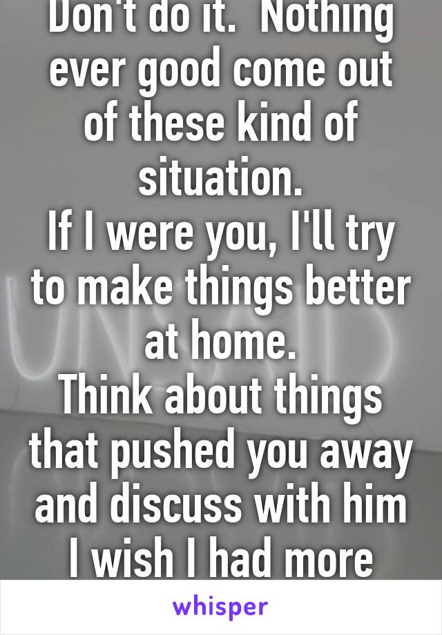 Don't do it.  Nothing ever good come out of these kind of situation.
If I were you, I'll try to make things better at home.
Think about things that pushed you away and discuss with him
I wish I had more room 2 wr