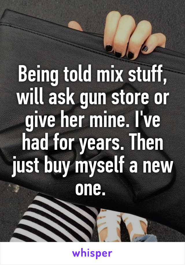 Being told mix stuff, will ask gun store or give her mine. I've had for years. Then just buy myself a new one. 