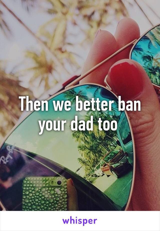 Then we better ban your dad too 