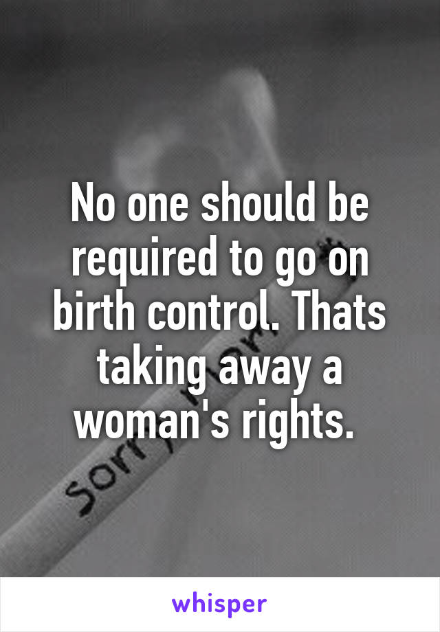 No one should be required to go on birth control. Thats taking away a woman's rights. 