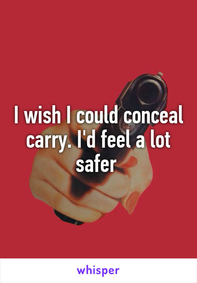 I wish I could conceal carry. I'd feel a lot safer 