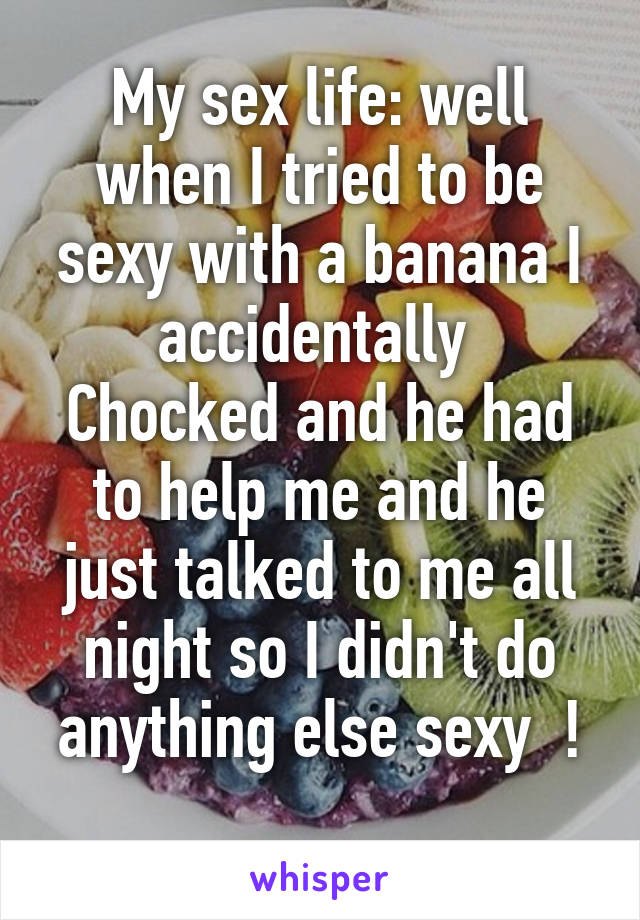 My sex life: well when I tried to be sexy with a banana I accidentally 
Chocked and he had to help me and he just talked to me all night so I didn't do anything else sexy  !
